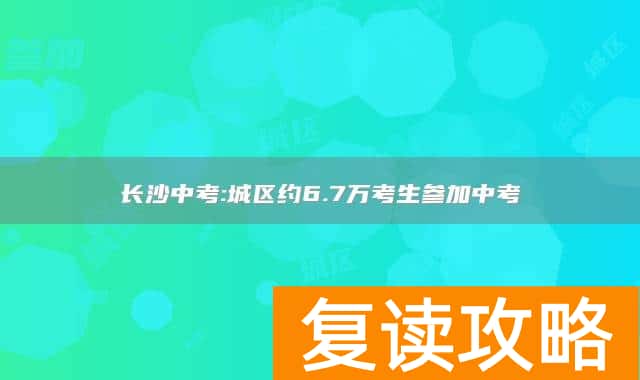 长沙中考:城区约6.7万考生参加中考