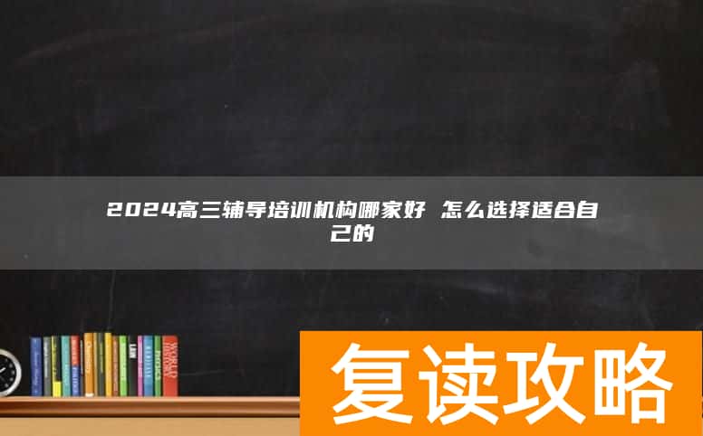 2024高三辅导培训机构哪家好 怎么选择适合自己的