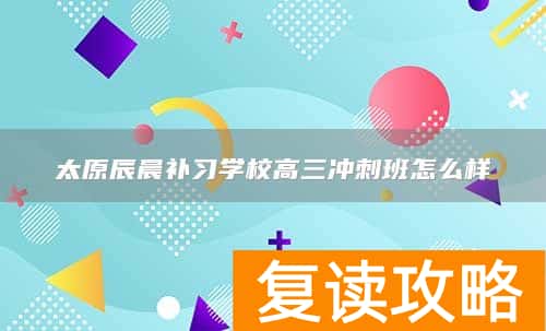 太原辰晨补习学校高三冲刺班怎么样